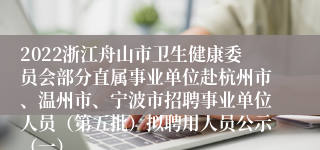 2022浙江舟山市卫生健康委员会部分直属事业单位赴杭州市、温州市、宁波市招聘事业单位人员（第五批）拟聘用人员公示（一）