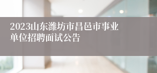 2023山东潍坊市昌邑市事业单位招聘面试公告