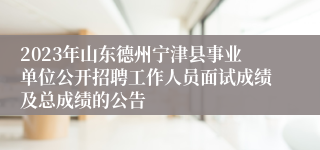 2023年山东德州宁津县事业单位公开招聘工作人员面试成绩及总成绩的公告