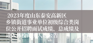  2023年度山东泰安高新区乡镇街道事业单位初级综合类岗位公开招聘面试成绩、总成绩及进入体检范围人选公告