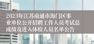 2023年江苏南通市海门区事业单位公开招聘工作人员考试总成绩及进入体检人员名单公告