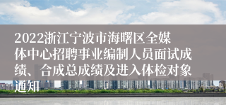 2022浙江宁波市海曙区全媒体中心招聘事业编制人员面试成绩、合成总成绩及进入体检对象通知