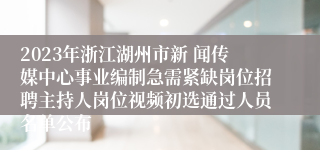 2023年浙江湖州市新 闻传媒中心事业编制急需紧缺岗位招聘主持人岗位视频初选通过人员名单公布