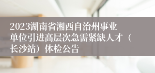 2023湖南省湘西自治州事业单位引进高层次急需紧缺人才（长沙站）体检公告