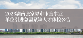 2023湖南张家界市市直事业单位引进急需紧缺人才体检公告