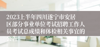 2023上半年四川遂宁市安居区部分事业单位考试招聘工作人员考试总成绩和体检相关事宜的公告