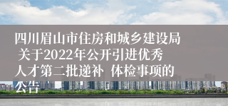 四川眉山市住房和城乡建设局  关于2022年公开引进优秀人才第二批递补  体检事项的公告