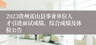 2023贵州雷山县事业单位人才引进面试成绩、综合成绩及体检公告