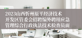 2023山西忻州原平经济技术开发区管委会招聘编外聘用应急管理综合行政执法技术检查员面试公告