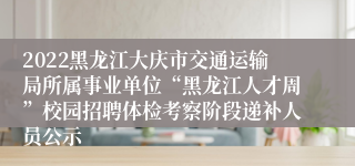 2022黑龙江大庆市交通运输局所属事业单位“黑龙江人才周”校园招聘体检考察阶段递补人员公示