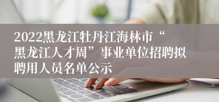 2022黑龙江牡丹江海林市“黑龙江人才周”事业单位招聘拟聘用人员名单公示