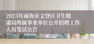 2023年威海市文登区卫生健康局所属事业单位公开招聘工作人员笔试公告