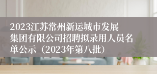 2023江苏常州新运城市发展集团有限公司招聘拟录用人员名单公示（2023年第八批）