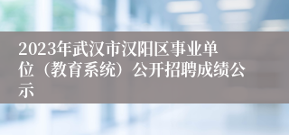 2023年武汉市汉阳区事业单位（教育系统）公开招聘成绩公示