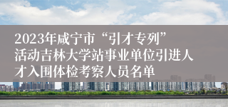 2023年咸宁市“引才专列”活动吉林大学站事业单位引进人才入围体检考察人员名单