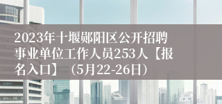 2023年十堰郧阳区公开招聘事业单位工作人员253人【报名入口】（5月22-26日）