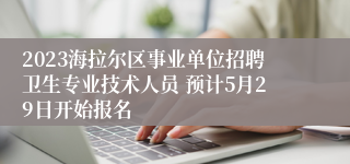 2023海拉尔区事业单位招聘卫生专业技术人员 预计5月29日开始报名