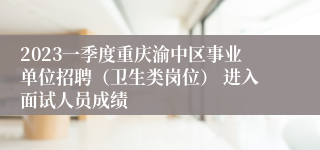 2023一季度重庆渝中区事业单位招聘（卫生类岗位） 进入面试人员成绩