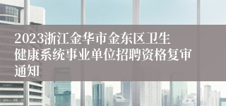 2023浙江金华市金东区卫生健康系统事业单位招聘资格复审通知