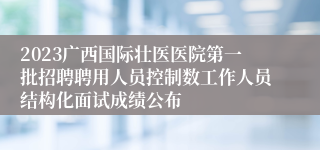 2023广西国际壮医医院第一批招聘聘用人员控制数工作人员结构化面试成绩公布