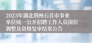 2023年湖北荆州石首市事业单位统一公开招聘工作人员岗位调整及资格复审结果公告