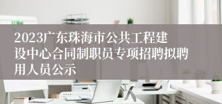 2023广东珠海市公共工程建设中心合同制职员专项招聘拟聘用人员公示