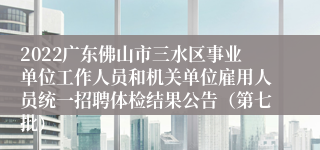 2022广东佛山市三水区事业单位工作人员和机关单位雇用人员统一招聘体检结果公告（第七批）