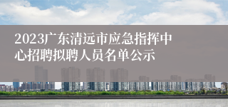 2023广东清远市应急指挥中心招聘拟聘人员名单公示