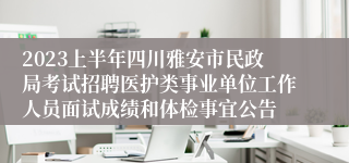 2023上半年四川雅安市民政局考试招聘医护类事业单位工作人员面试成绩和体检事宜公告