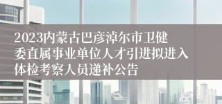 2023内蒙古巴彦淖尔市卫健委直属事业单位人才引进拟进入体检考察人员递补公告