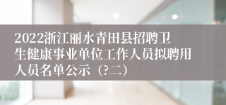 2022浙江丽水青田县招聘卫生健康事业单位工作人员拟聘用人员名单公示（?二）