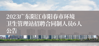 2023广东阳江市阳春市环境卫生管理站招聘合同制人员6人公告