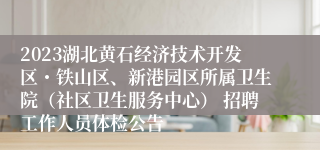 2023湖北黄石经济技术开发区・铁山区、新港园区所属卫生院（社区卫生服务中心） 招聘工作人员体检公告