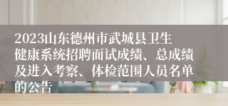 2023山东德州市武城县卫生健康系统招聘面试成绩、总成绩及进入考察、体检范围人员名单的公告