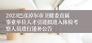 2023巴彦淖尔市卫健委直属事业单位人才引进拟进入体检考察人员进行递补公告