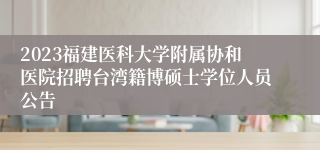 2023福建医科大学附属协和医院招聘台湾籍博硕士学位人员公告