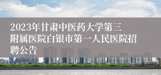 2023年甘肃中医药大学第三附属医院白银市第一人民医院招聘公告