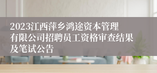 2023江西萍乡鸿途资本管理有限公司招聘员工资格审查结果及笔试公告