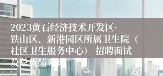 2023黄石经济技术开发区·铁山区、新港园区所属卫生院（社区卫生服务中心） 招聘面试及总成绩查询