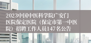 2023中国中医科学院广安门医院保定医院（保定市第一中医院）招聘工作人员147名公告