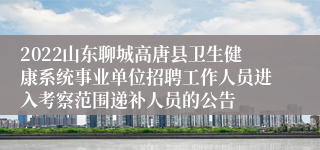 2022山东聊城高唐县卫生健康系统事业单位招聘工作人员进入考察范围递补人员的公告