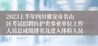 2023上半年四川雅安市名山区考试招聘医护类事业单位工作人员总成绩排名及进入体检人员名单公告