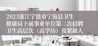 2023浙江宁波市宁海县卫生健康局下属事业单位第二次招聘卫生高层次（高学历）及紧缺人才本科层次职位成绩公告