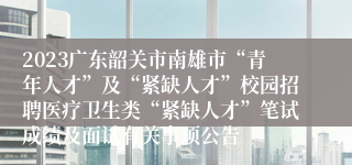 2023广东韶关市南雄市“青年人才”及“紧缺人才”校园招聘医疗卫生类“紧缺人才”笔试成绩及面试有关事项公告