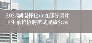 2023湖南怀化市直部分医疗卫生单位招聘笔试成绩公示