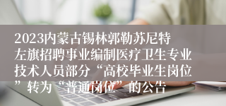 2023内蒙古锡林郭勒苏尼特左旗招聘事业编制医疗卫生专业技术人员部分“高校毕业生岗位”转为“普通岗位”的公告