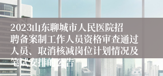 2023山东聊城市人民医院招聘备案制工作人员资格审查通过人员、取消核减岗位计划情况及笔试安排的公告