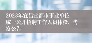 2023年宜昌宜都市事业单位统一公开招聘工作人员体检、考察公告