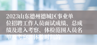 2023山东德州德城区事业单位招聘工作人员面试成绩、总成绩及进入考察、体检范围人员名单及考察、体检时间的