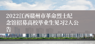 2022江西赣州市革命烈士纪念馆招募高校毕业生见习2人公告